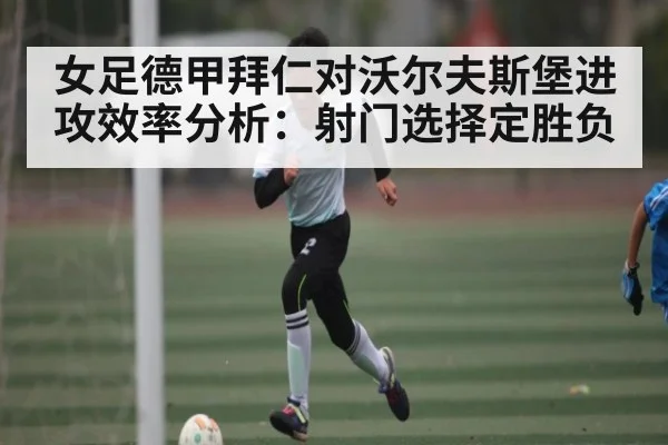 女足德甲拜仁对沃尔夫斯堡进攻效率分析:射门选择定胜负