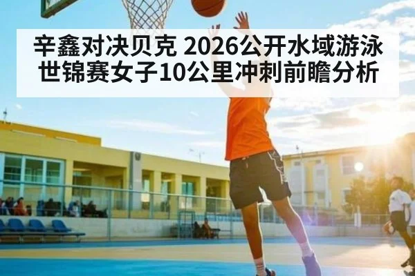 辛鑫对决贝克 2026公开水域游泳世锦赛女子10公里冲刺前瞻分析 - kaiyun