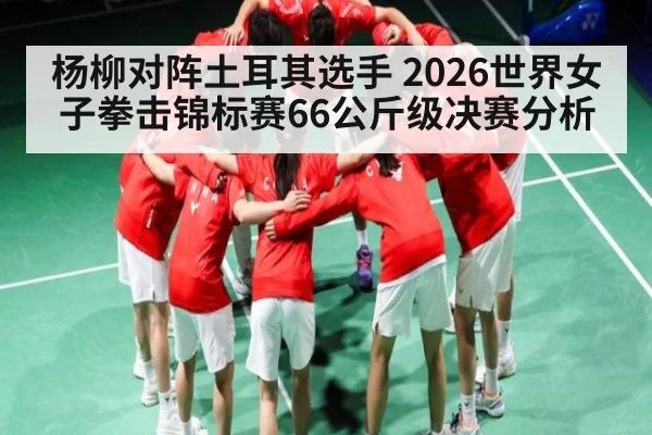 杨柳对阵土耳其选手 2026世界女子拳击锦标赛66公斤级决赛分析 - kaiyun